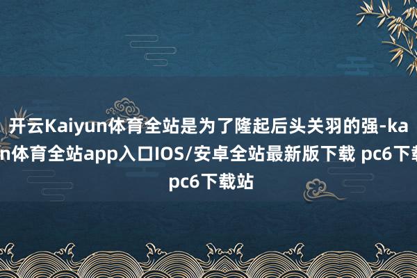 开云Kaiyun体育全站是为了隆起后头关羽的强-kaiyun体育全站app入口IOS/安卓全站最新版下载 pc6下载站