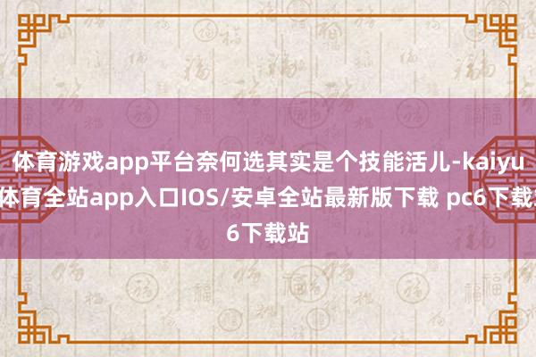 体育游戏app平台奈何选其实是个技能活儿-kaiyun体育全站app入口IOS/安卓全站最新版下载 pc6下载站