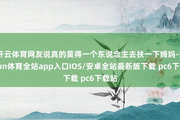 开云体育网友说真的莫得一个东说念主去扶一下姆妈-kaiyun体育全站app入口IOS/安卓全站最新版下载 pc6下载站