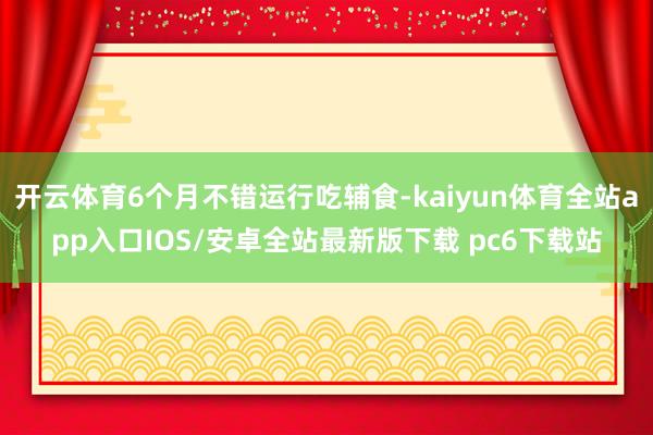 开云体育6个月不错运行吃辅食-kaiyun体育全站app入口IOS/安卓全站最新版下载 pc6下载站