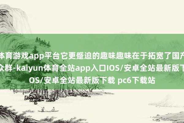 体育游戏app平台它更蹙迫的趣味趣味在于拓宽了国产动画电影的受众群-kaiyun体育全站app入口IOS/安卓全站最新版下载 pc6下载站