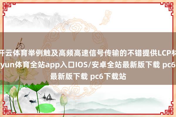 开云体育举例触及高频高速信号传输的不错提供LCP材料-kaiyun体育全站app入口IOS/安卓全站最新版下载 pc6下载站