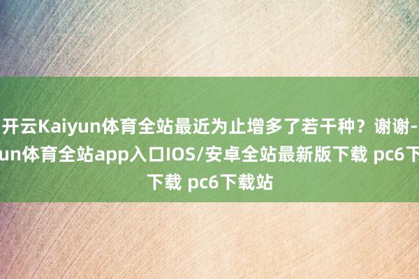 开云Kaiyun体育全站最近为止增多了若干种？谢谢-kaiyun体育全站app入口IOS/安卓全站最新版下载 pc6下载站
