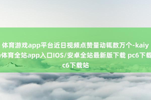 体育游戏app平台近日视频点赞量动辄数万个-kaiyun体育全站app入口IOS/安卓全站最新版下载 pc6下载站