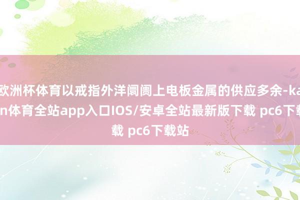 欧洲杯体育以戒指外洋阛阓上电板金属的供应多余-kaiyun体育全站app入口IOS/安卓全站最新版下载 pc6下载站