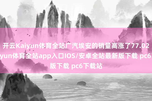 开云Kaiyun体育全站广汽埃安的销量高涨了77.02%-kaiyun体育全站app入口IOS/安卓全站最新版下载 pc6下载站