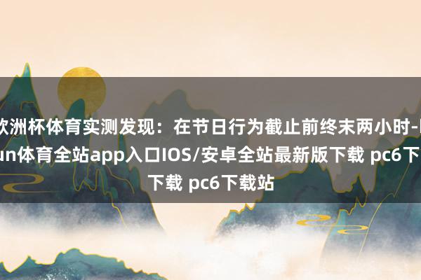 欧洲杯体育实测发现：在节日行为截止前终末两小时-kaiyun体育全站app入口IOS/安卓全站最新版下载 pc6下载站