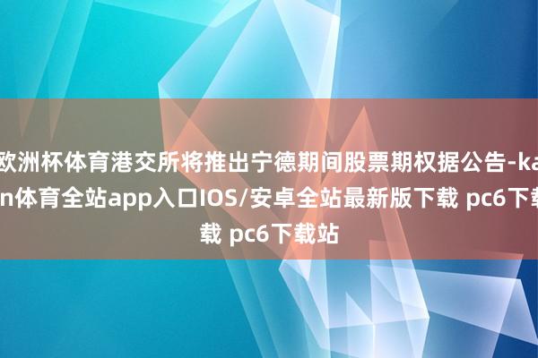 欧洲杯体育港交所将推出宁德期间股票期权据公告-kaiyun体育全站app入口IOS/安卓全站最新版下载 pc6下载站