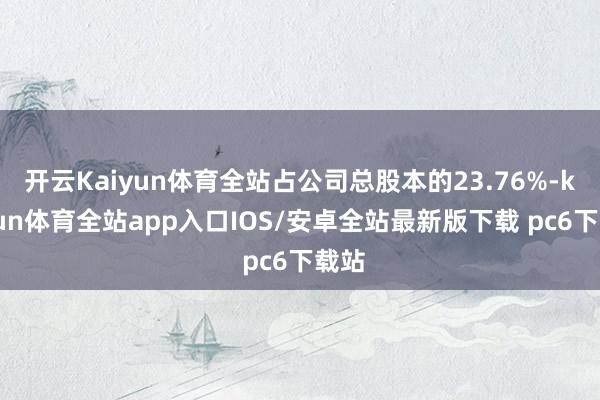 开云Kaiyun体育全站占公司总股本的23.76%-kaiyun体育全站app入口IOS/安卓全站最新版下载 pc6下载站