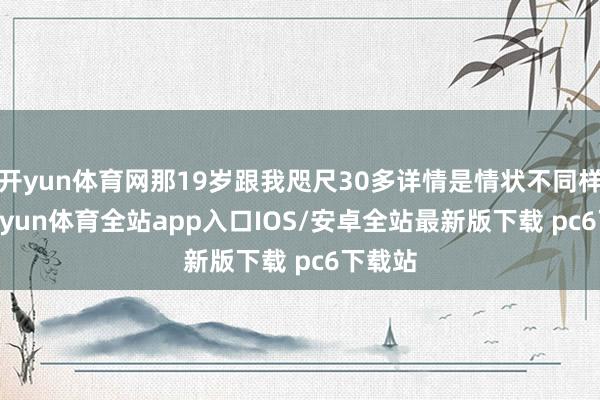 开yun体育网那19岁跟我咫尺30多详情是情状不同样”-kaiyun体育全站app入口IOS/安卓全站最新版下载 pc6下载站