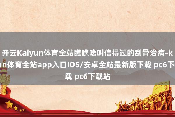 开云Kaiyun体育全站瞧瞧啥叫信得过的刮骨治病-kaiyun体育全站app入口IOS/安卓全站最新版下载 pc6下载站