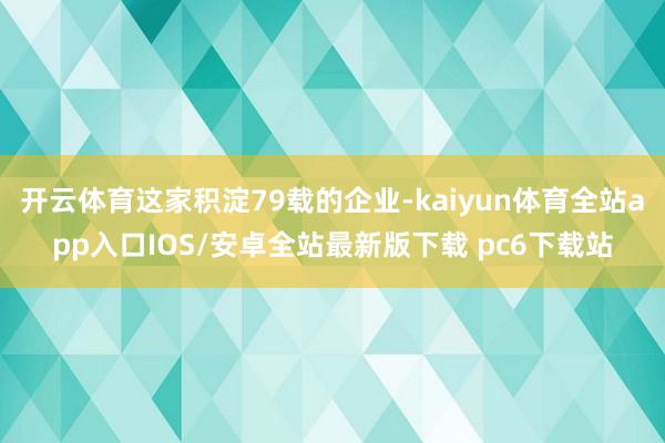 开云体育这家积淀79载的企业-kaiyun体育全站app入口IOS/安卓全站最新版下载 pc6下载站