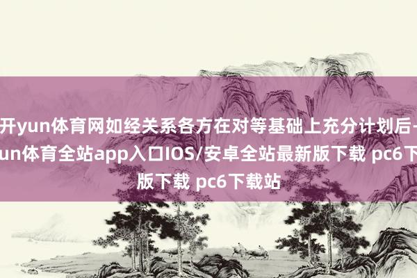 开yun体育网如经关系各方在对等基础上充分计划后-kaiyun体育全站app入口IOS/安卓全站最新版下载 pc6下载站
