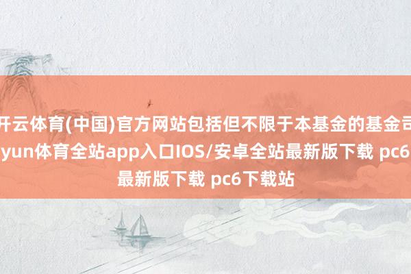 开云体育(中国)官方网站包括但不限于本基金的基金司理-kaiyun体育全站app入口IOS/安卓全站最新版下载 pc6下载站