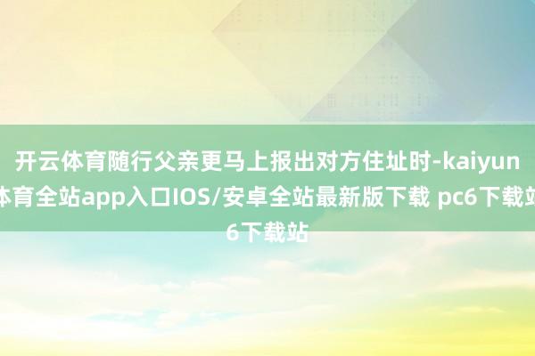 开云体育随行父亲更马上报出对方住址时-kaiyun体育全站app入口IOS/安卓全站最新版下载 pc6下载站