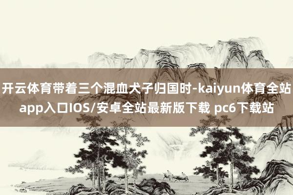 开云体育带着三个混血犬子归国时-kaiyun体育全站app入口IOS/安卓全站最新版下载 pc6下载站