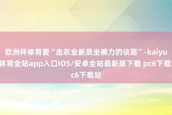 欧洲杯体育要“走农业新质坐褥力的谈路”-kaiyun体育全站app入口IOS/安卓全站最新版下载 pc6下载站