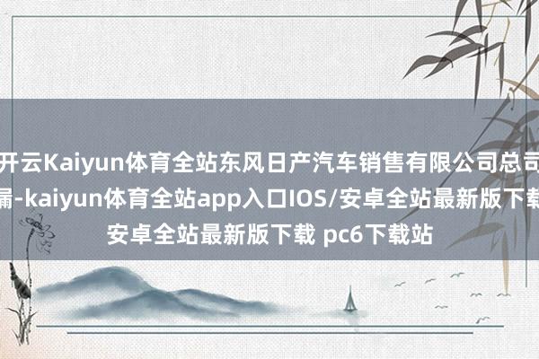 开云Kaiyun体育全站东风日产汽车销售有限公司总司理刘新宇泄漏-kaiyun体育全站app入口IOS/安卓全站最新版下载 pc6下载站