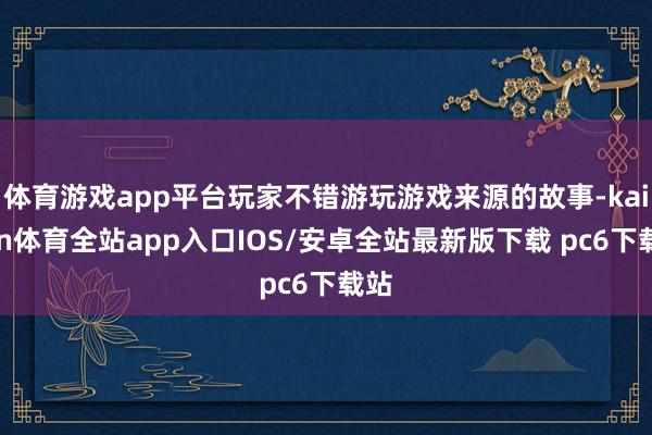 体育游戏app平台玩家不错游玩游戏来源的故事-kaiyun体育全站app入口IOS/安卓全站最新版下载 pc6下载站
