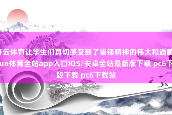 开云体育让学生们真切感受到了雷锋精神的伟大和遁藏-kaiyun体育全站app入口IOS/安卓全站最新版下载 pc6下载站