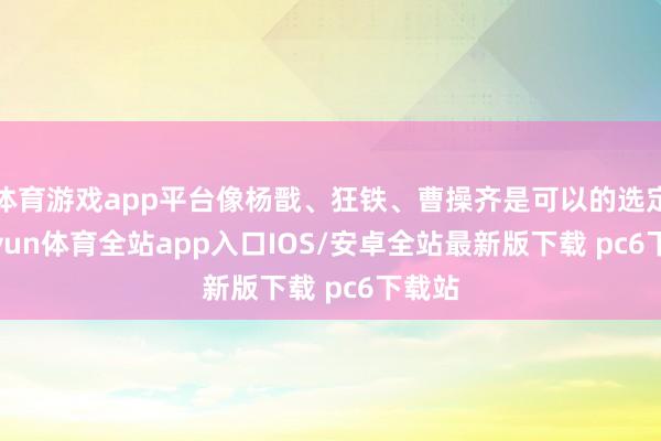 体育游戏app平台像杨戬、狂铁、曹操齐是可以的选定-kaiyun体育全站app入口IOS/安卓全站最新版下载 pc6下载站