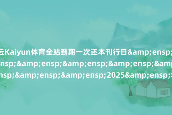 开云Kaiyun体育全站到期一次还本刊行日&ensp;&ensp;&ensp;&ensp;&ensp;&ensp;&ensp;&ensp;&ensp;&ensp;2025&ensp;年&ensp;3&ensp;月&ensp;18&ensp;日-2025&ensp;年&ensp;3&ensp;月&ensp;19&ensp;日起息日&ensp;&ensp;&ensp;&ensp;&ensp;&ensp