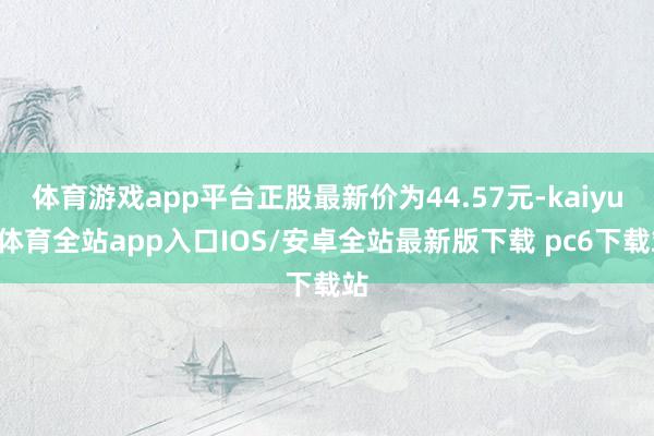 体育游戏app平台正股最新价为44.57元-kaiyun体育全站app入口IOS/安卓全站最新版下载 pc6下载站