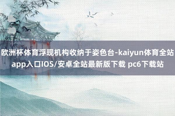 欧洲杯体育浮现机构收纳于姿色台-kaiyun体育全站app入口IOS/安卓全站最新版下载 pc6下载站