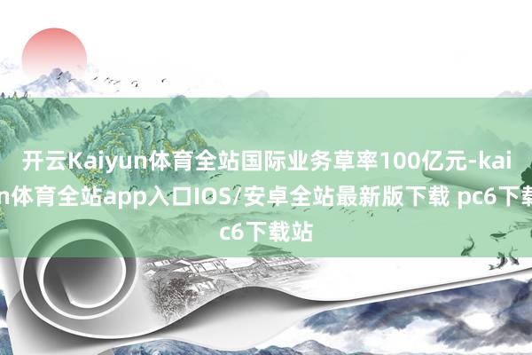 开云Kaiyun体育全站国际业务草率100亿元-kaiyun体育全站app入口IOS/安卓全站最新版下载 pc6下载站