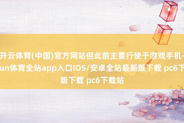 开云体育(中国)官方网站但此前主要行使于游戏手机-kaiyun体育全站app入口IOS/安卓全站最新版下载 pc6下载站