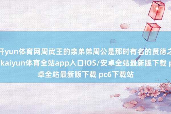 开yun体育网周武王的亲弟弟周公是那时有名的贤德之东说念主-kaiyun体育全站app入口IOS/安卓全站最新版下载 pc6下载站