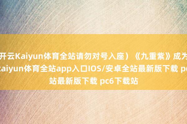 开云Kaiyun体育全站请勿对号入座）《九重紫》成为爆剧后-kaiyun体育全站app入口IOS/安卓全站最新版下载 pc6下载站