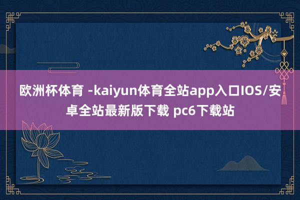 欧洲杯体育 -kaiyun体育全站app入口IOS/安卓全站最新版下载 pc6下载站