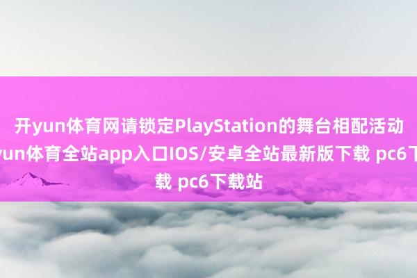 开yun体育网请锁定PlayStation的舞台相配活动-kaiyun体育全站app入口IOS/安卓全站最新版下载 pc6下载站