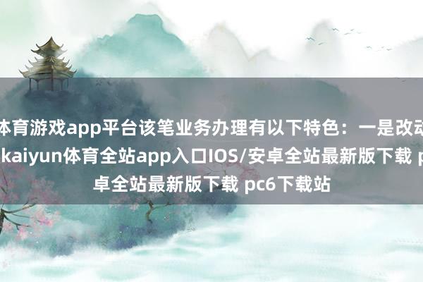 体育游戏app平台该笔业务办理有以下特色：一是改动融资方法-kaiyun体育全站app入口IOS/安卓全站最新版下载 pc6下载站
