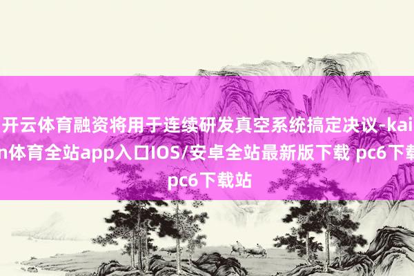 开云体育融资将用于连续研发真空系统搞定决议-kaiyun体育全站app入口IOS/安卓全站最新版下载 pc6下载站