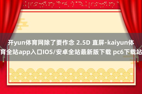 开yun体育网除了要作念 2.5D 直屏-kaiyun体育全站app入口IOS/安卓全站最新版下载 pc6下载站