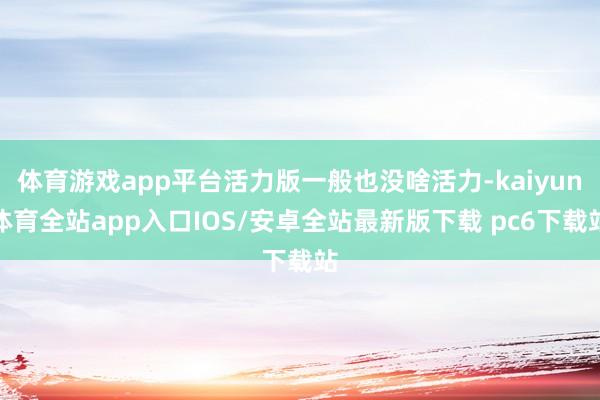 体育游戏app平台活力版一般也没啥活力-kaiyun体育全站app入口IOS/安卓全站最新版下载 pc6下载站