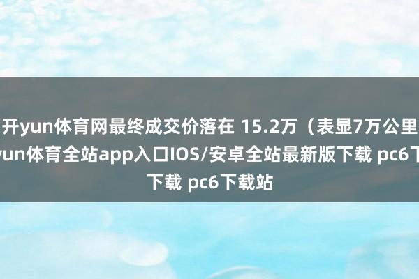 开yun体育网最终成交价落在 15.2万（表显7万公里-kaiyun体育全站app入口IOS/安卓全站最新版下载 pc6下载站