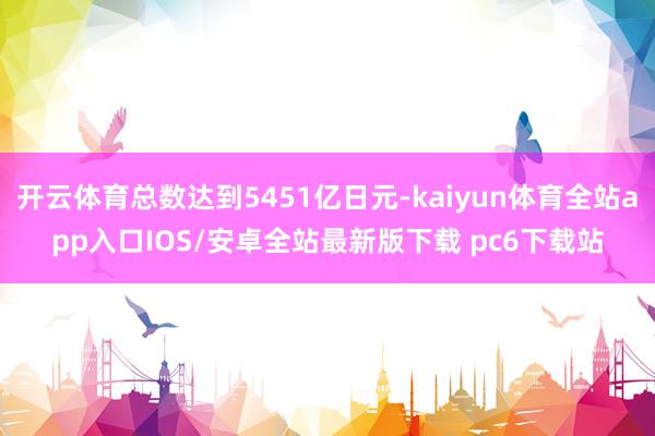 开云体育总数达到5451亿日元-kaiyun体育全站app入口IOS/安卓全站最新版下载 pc6下载站
