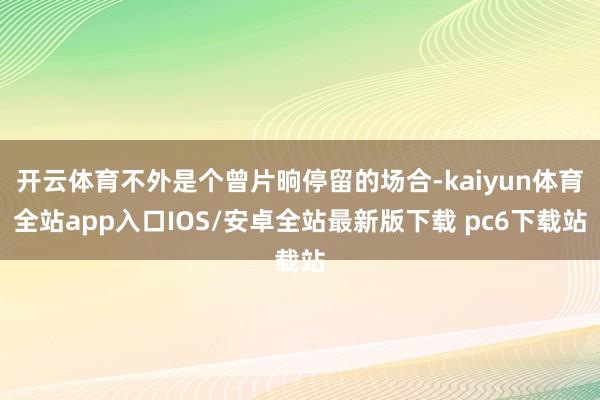开云体育不外是个曾片晌停留的场合-kaiyun体育全站app入口IOS/安卓全站最新版下载 pc6下载站