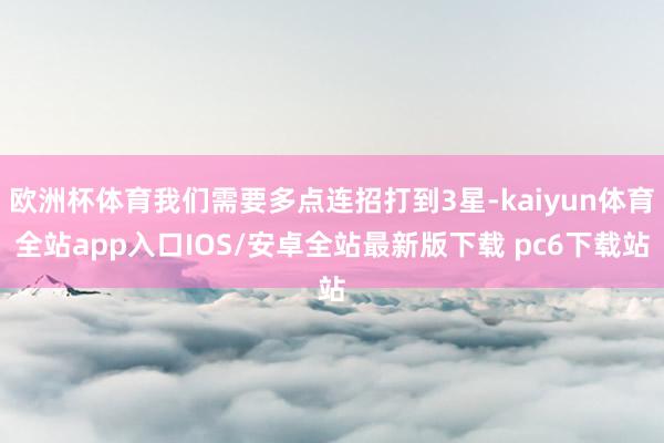 欧洲杯体育我们需要多点连招打到3星-kaiyun体育全站app入口IOS/安卓全站最新版下载 pc6下载站