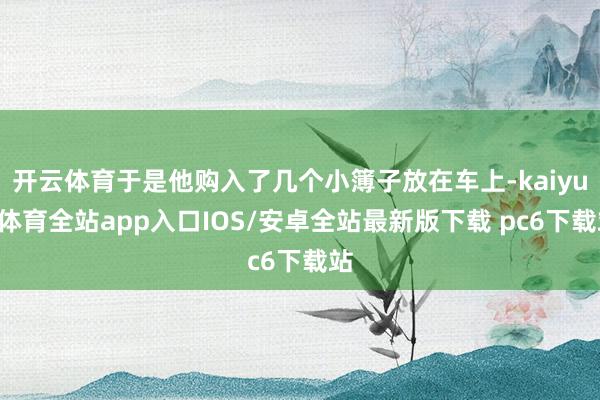 开云体育于是他购入了几个小簿子放在车上-kaiyun体育全站app入口IOS/安卓全站最新版下载 pc6下载站
