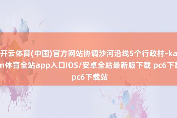 开云体育(中国)官方网站协调沙河沿线5个行政村-kaiyun体育全站app入口IOS/安卓全站最新版下载 pc6下载站