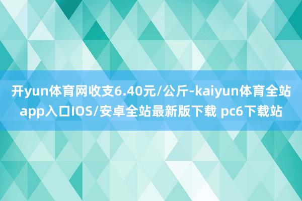 开yun体育网收支6.40元/公斤-kaiyun体育全站app入口IOS/安卓全站最新版下载 pc6下载站