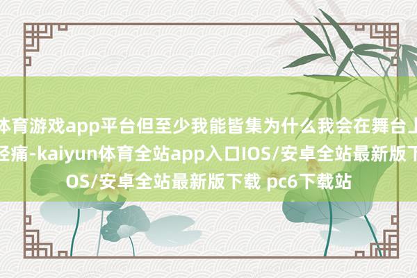 体育游戏app平台但至少我能皆集为什么我会在舞台上哑忍剧烈的神经痛-kaiyun体育全站app入口IOS/安卓全站最新版下载 pc6下载站