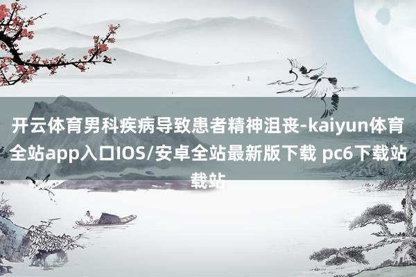 开云体育男科疾病导致患者精神沮丧-kaiyun体育全站app入口IOS/安卓全站最新版下载 pc6下载站