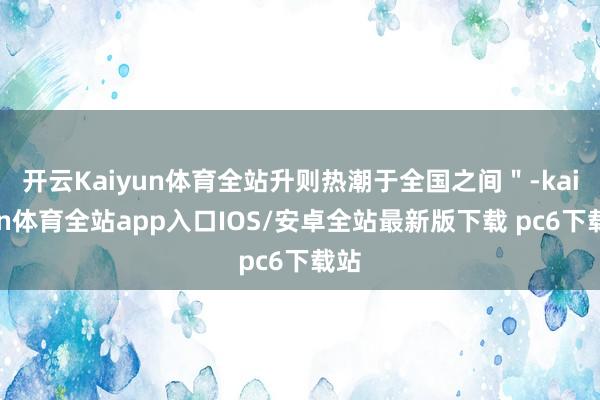开云Kaiyun体育全站升则热潮于全国之间＂-kaiyun体育全站app入口IOS/安卓全站最新版下载 pc6下载站