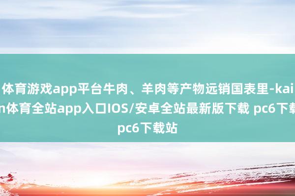体育游戏app平台牛肉、羊肉等产物远销国表里-kaiyun体育全站app入口IOS/安卓全站最新版下载 pc6下载站