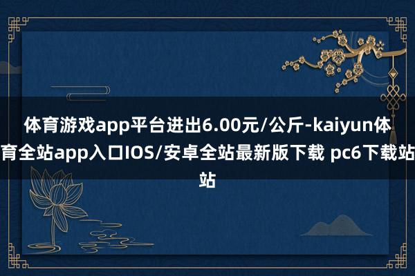 体育游戏app平台进出6.00元/公斤-kaiyun体育全站app入口IOS/安卓全站最新版下载 pc6下载站